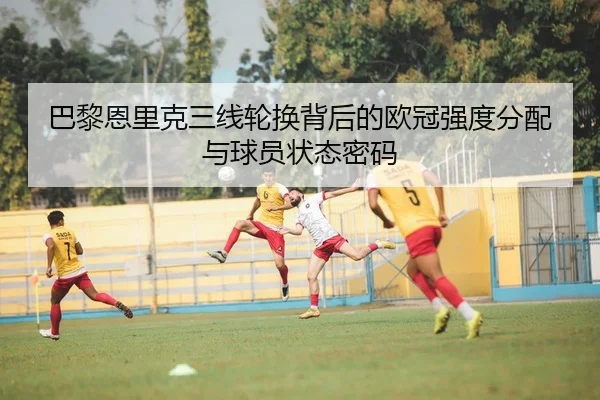 巴黎恩里克三线轮换背后的欧冠强度分配与球员状态密码