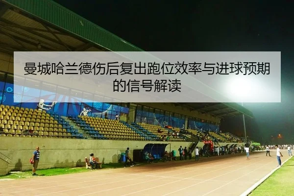 曼城哈兰德伤后复出跑位效率与进球预期的信号解读