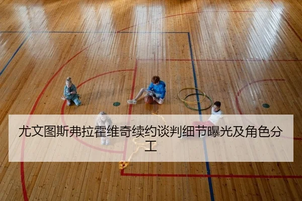尤文图斯弗拉霍维奇续约谈判细节曝光及角色分工